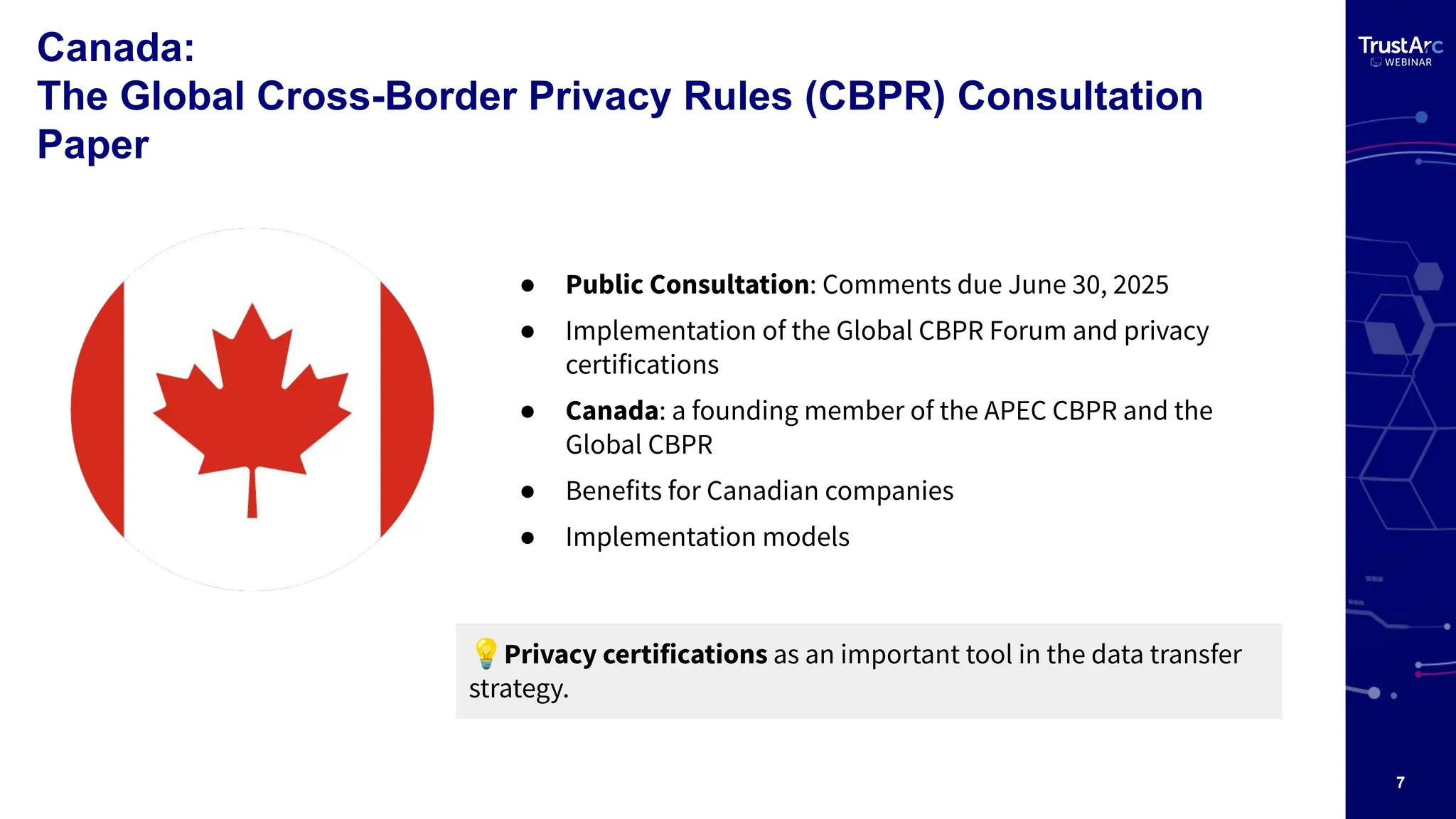 7
Canada:
The Global Cross-Border Privacy Rules (CBPR) Consultation
Paper
● Public Consultation: Comments due June 30, 2025
● Implementation of the Global CBPR Forum and privacy
certifications
● Canada: a founding member of the APEC CBPR and the
Global CBPR
● Benefits for Canadian companies
● Implementation models
💡Privacy certifications as an important tool in the data transfer
strategy.
 