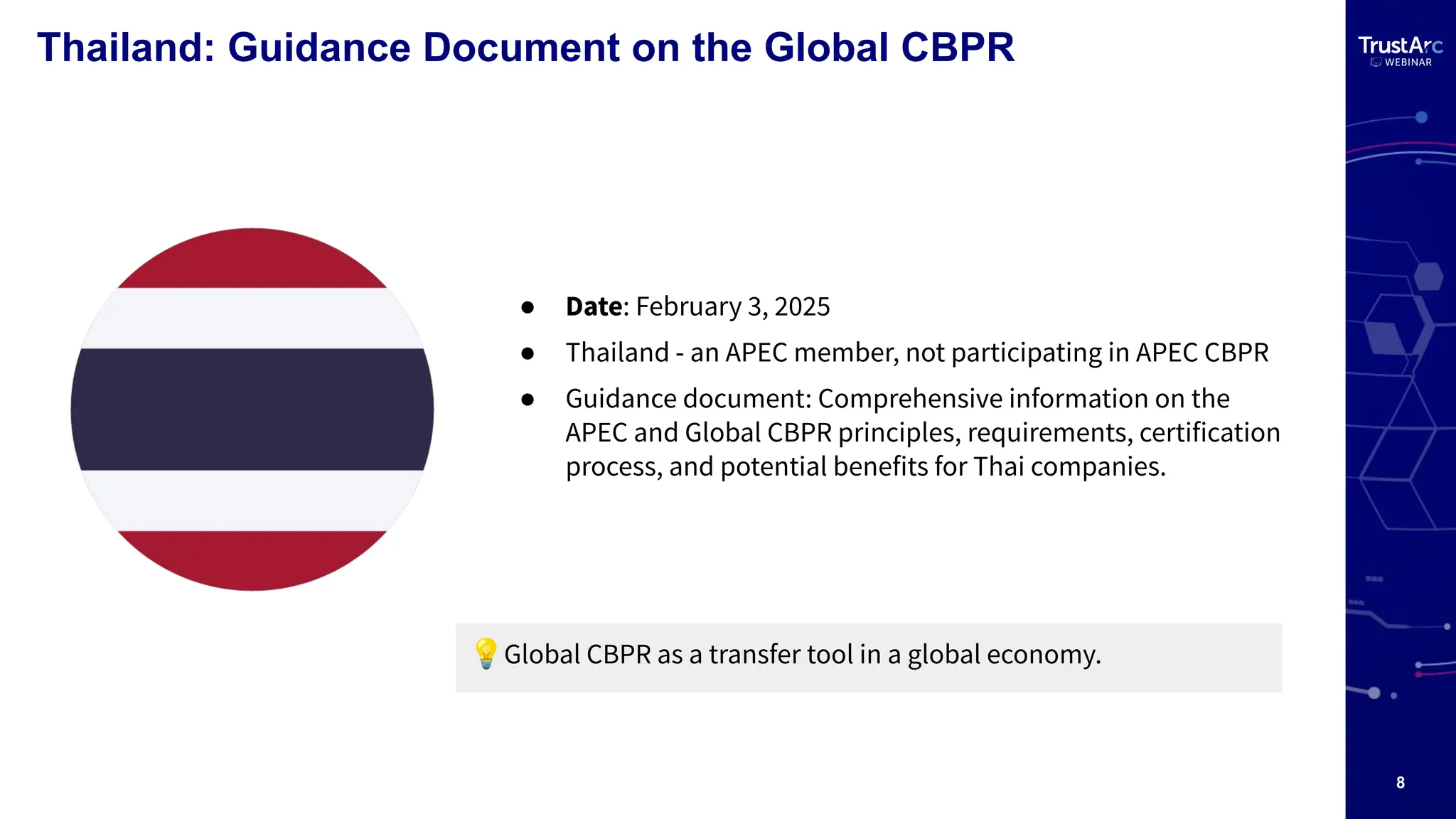 8
Thailand: Guidance Document on the Global CBPR
● Date: February 3, 2025
● Thailand - an APEC member, not participating in APEC CBPR
● Guidance document: Comprehensive information on the
APEC and Global CBPR principles, requirements, certification
process, and potential benefits for Thai companies.
💡Global CBPR as a transfer tool in a global economy.
 