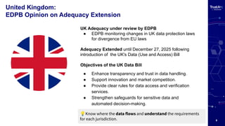 9
United Kingdom:
EDPB Opinion on Adequacy Extension
UK Adequacy under review by EDPB
● EDPB monitoring changes in UK data protection laws
for divergence from EU laws
Adequacy Extended until December 27, 2025 following
introduction of the UK's Data (Use and Access) Bill
Objectives of the UK Data Bill
● Enhance transparency and trust in data handling.
● Support innovation and market competition.
● Provide clear rules for data access and verification
services.
● Strengthen safeguards for sensitive data and
automated decision-making.
💡Know where the data flows and understand the requirements
for each jurisdiction.
 