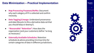10
Data Minimization – Practical Implementation
● Map Processing Purposes/RoPAs: Document
why each category of PI is collected and confirm
necessity.
● Data Tagging/Lineage: Understand provenance
and data lifecycle (is this a derivative data set that
you should keep or destroy?).
● “Reasonable” Retention”: How does the
organization (and your customers) define “as long
as necessary”.
● Externally Available Schedules: Retention
schedules & advice providing min/max time for
certain categories of data in diﬀerent jurisdictions.
 