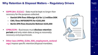 15
Why Retention & Disposal Matters – Regulatory Drivers
• GDPR (Art. 5(1)(e)) – Data must be kept no longer than
necessary for the purposes collected.
– Danish DPA fines IDDesign A/S for 1.5 million DDK
– CNIL fines INFOGREFFE for €250,000
– Berlin DPA fines Deutsche Wohnen €250,000
• CPRA/CCPA – Businesses must disclose retention
periods and only retain data as long as reasonably
necessary and proportionate.
• Other laws (HIPAA, GLBA, SOX, employment, sectoral
regs) impose specific retention/disposal mandates.
 