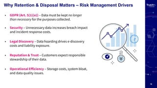 16
Why Retention & Disposal Matters – Risk Management Drivers
• GDPR (Art. 5(1)(e)) – Data must be kept no longer
than necessary for the purposes collected.
• Security – Unnecessary data increases breach impact
and incident response costs.
• Legal Discovery – Data hoarding drives e-discovery
costs and liability exposure.
• Reputation & Trust – Customers expect responsible
stewardship of their data.
• Operational Eﬀiciency – Storage costs, system bloat,
and data quality issues.
 