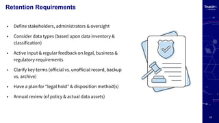 17
Retention Requirements
• Define stakeholders, administrators & oversight
• Consider data types (based upon data inventory &
classification)
• Active input & regular feedback on legal, business &
regulatory requirements
• Clarify key terms (oﬀicial vs. unoﬀicial record, backup
vs. archive)
• Have a plan for “legal hold” & disposition method(s)
• Annual review (of policy & actual data assets)
 