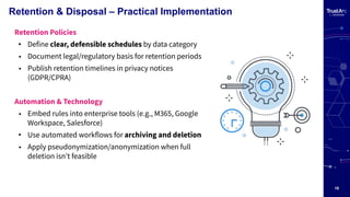 18
Retention & Disposal – Practical Implementation
Retention Policies
• Define clear, defensible schedules by data category
• Document legal/regulatory basis for retention periods
• Publish retention timelines in privacy notices
(GDPR/CPRA)
Automation & Technology
• Embed rules into enterprise tools (e.g., M365, Google
Workspace, Salesforce)
• Use automated workflows for archiving and deletion
• Apply pseudonymization/anonymization when full
deletion isnʼt feasible
 