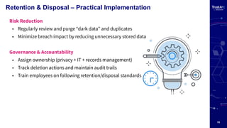 19
Retention & Disposal – Practical Implementation
Risk Reduction
• Regularly review and purge “dark data” and duplicates
• Minimize breach impact by reducing unnecessary stored data
Governance & Accountability
• Assign ownership (privacy + IT + records management)
• Track deletion actions and maintain audit trails
• Train employees on following retention/disposal standards
 