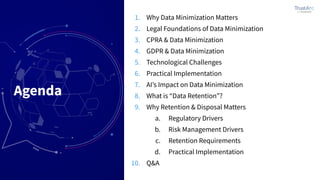 Agenda
1. Why Data Minimization Matters
2. Legal Foundations of Data Minimization
3. CPRA & Data Minimization
4. GDPR & Data Minimization
5. Technological Challenges
6. Practical Implementation
7. AIʼs Impact on Data Minimization
8. What is “Data Retention”?
9. Why Retention & Disposal Matters
a. Regulatory Drivers
b. Risk Management Drivers
c. Retention Requirements
d. Practical Implementation
10. Q&A
 