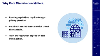 5
Why Data Minimization Matters
● Evolving regulations require stronger
privacy practices.
● Data breaches and over-collection create
risk exposure.
● Trust and reputation depend on data
minimization.
 