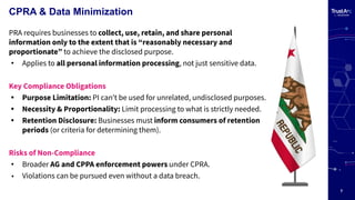 7
CPRA & Data Minimization
PRA requires businesses to collect, use, retain, and share personal
information only to the extent that is “reasonably necessary and
proportionate” to achieve the disclosed purpose.
• Applies to all personal information processing, not just sensitive data.
Key Compliance Obligations
• Purpose Limitation: PI canʼt be used for unrelated, undisclosed purposes.
• Necessity & Proportionality: Limit processing to what is strictly needed.
• Retention Disclosure: Businesses must inform consumers of retention
periods (or criteria for determining them).
Risks of Non-Compliance
• Broader AG and CPPA enforcement powers under CPRA.
• Violations can be pursued even without a data breach.
 