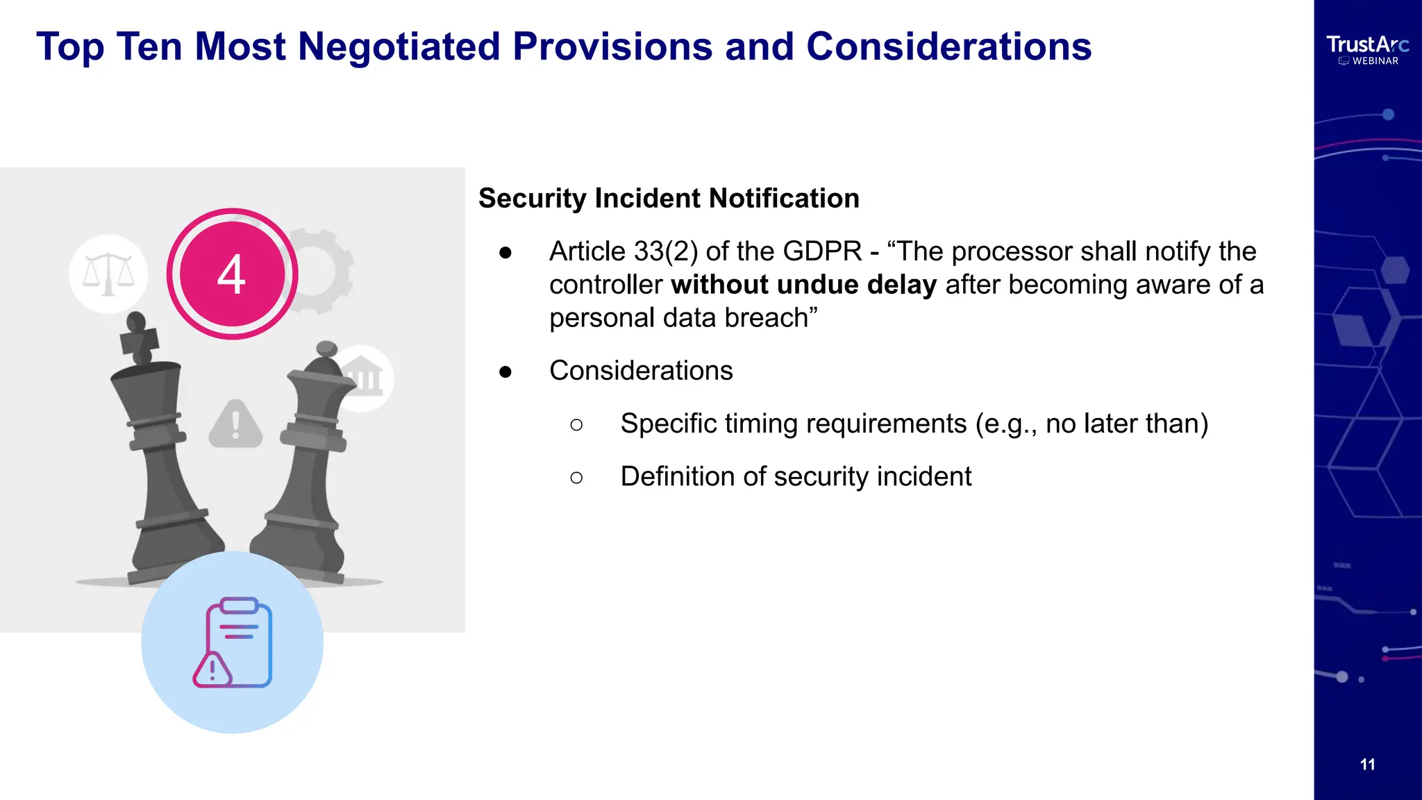 11
Top Ten Most Negotiated Provisions and Considerations
Security Incident Notification
● Article 33(2) of the GDPR - “The processor shall notify the
controller without undue delay after becoming aware of a
personal data breach”
● Considerations
○ Specific timing requirements (e.g., no later than)
○ Definition of security incident
4
 