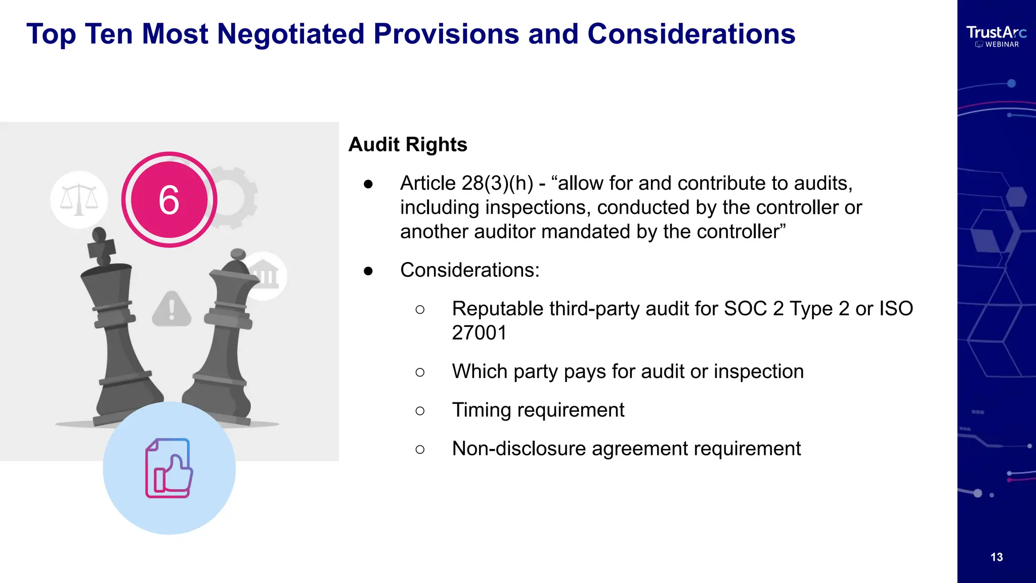 13
Top Ten Most Negotiated Provisions and Considerations
Audit Rights
● Article 28(3)(h) - “allow for and contribute to audits,
including inspections, conducted by the controller or
another auditor mandated by the controller”
● Considerations:
○ Reputable third-party audit for SOC 2 Type 2 or ISO
27001
○ Which party pays for audit or inspection
○ Timing requirement
○ Non-disclosure agreement requirement
6
 