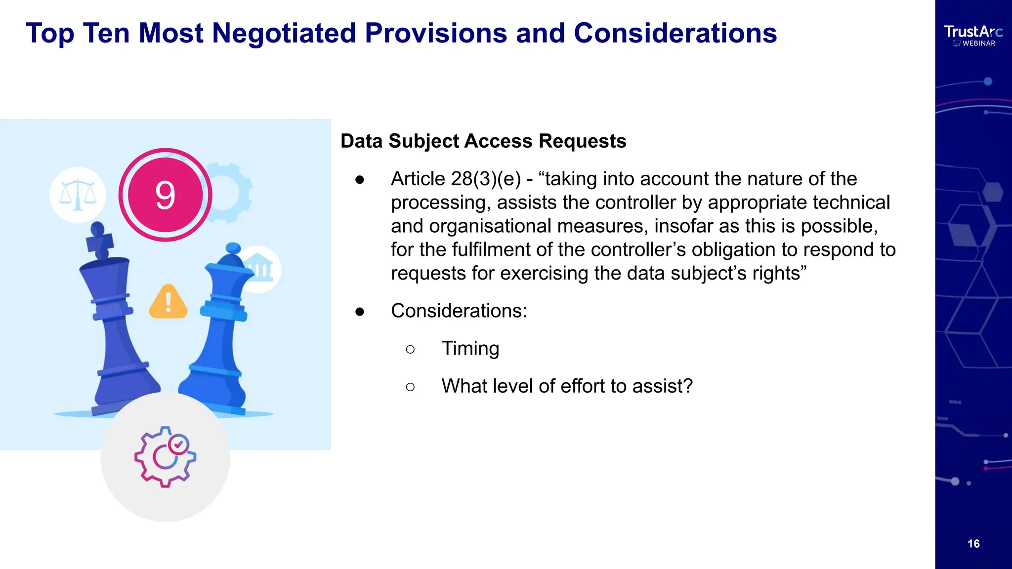 16
Top Ten Most Negotiated Provisions and Considerations
Data Subject Access Requests
● Article 28(3)(e) - “taking into account the nature of the
processing, assists the controller by appropriate technical
and organisational measures, insofar as this is possible,
for the fulfilment of the controller’s obligation to respond to
requests for exercising the data subject’s rights”
● Considerations:
○ Timing
○ What level of effort to assist?
9
 