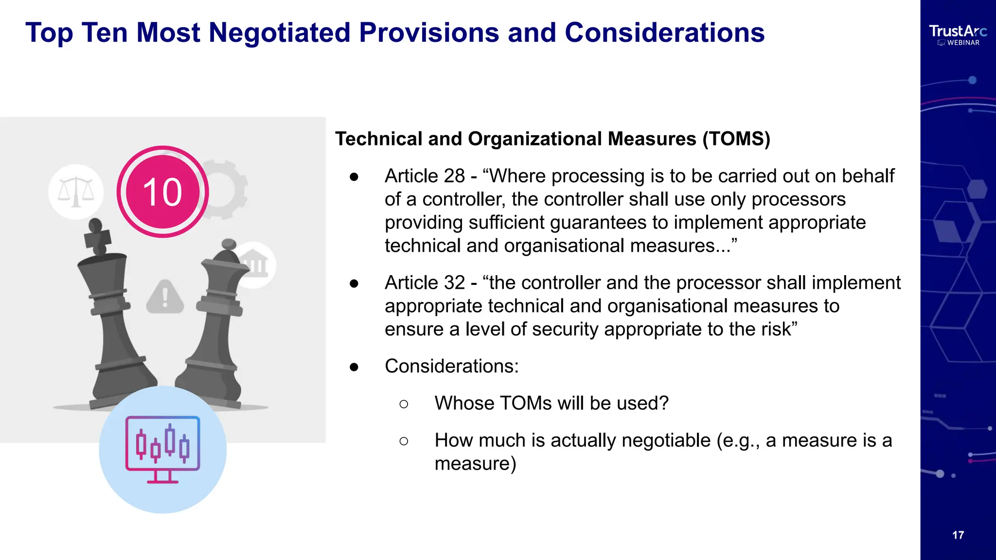 17
Top Ten Most Negotiated Provisions and Considerations
Technical and Organizational Measures (TOMS)
● Article 28 - “Where processing is to be carried out on behalf
of a controller, the controller shall use only processors
providing sufficient guarantees to implement appropriate
technical and organisational measures...”
● Article 32 - “the controller and the processor shall implement
appropriate technical and organisational measures to
ensure a level of security appropriate to the risk”
● Considerations:
○ Whose TOMs will be used?
○ How much is actually negotiable (e.g., a measure is a
measure)
10
 
