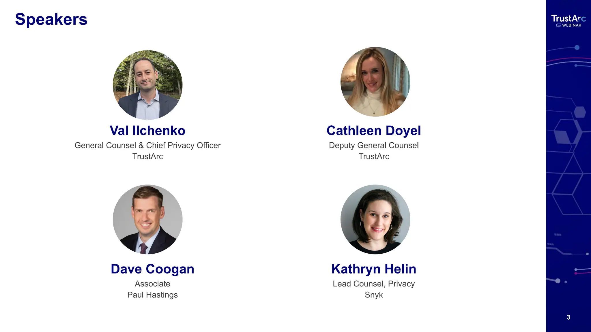 3
Speakers
Val Ilchenko
General Counsel & Chief Privacy Officer
TrustArc
Dave Coogan
Associate
Paul Hastings
Kathryn Helin
Lead Counsel, Privacy
Snyk
Cathleen Doyel
Deputy General Counsel
TrustArc
 