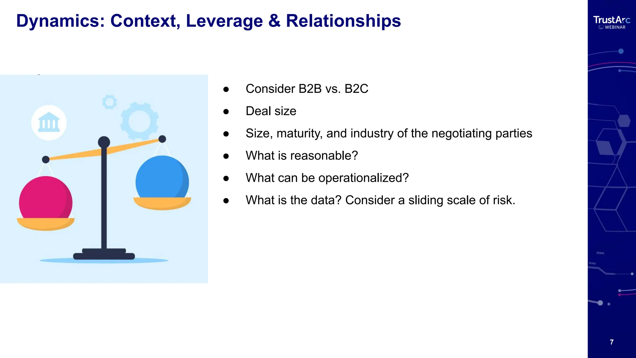 7
Dynamics: Context, Leverage & Relationships
●
● Consider B2B vs. B2C
● Deal size
● Size, maturity, and industry of the negotiating parties
● What is reasonable?
● What can be operationalized?
● What is the data? Consider a sliding scale of risk.
 