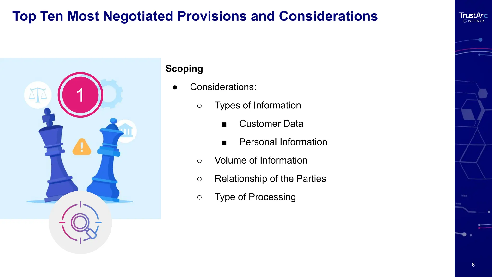 8
Top Ten Most Negotiated Provisions and Considerations
Scoping
● Considerations:
○ Types of Information
■ Customer Data
■ Personal Information
○ Volume of Information
○ Relationship of the Parties
○ Type of Processing
1
 