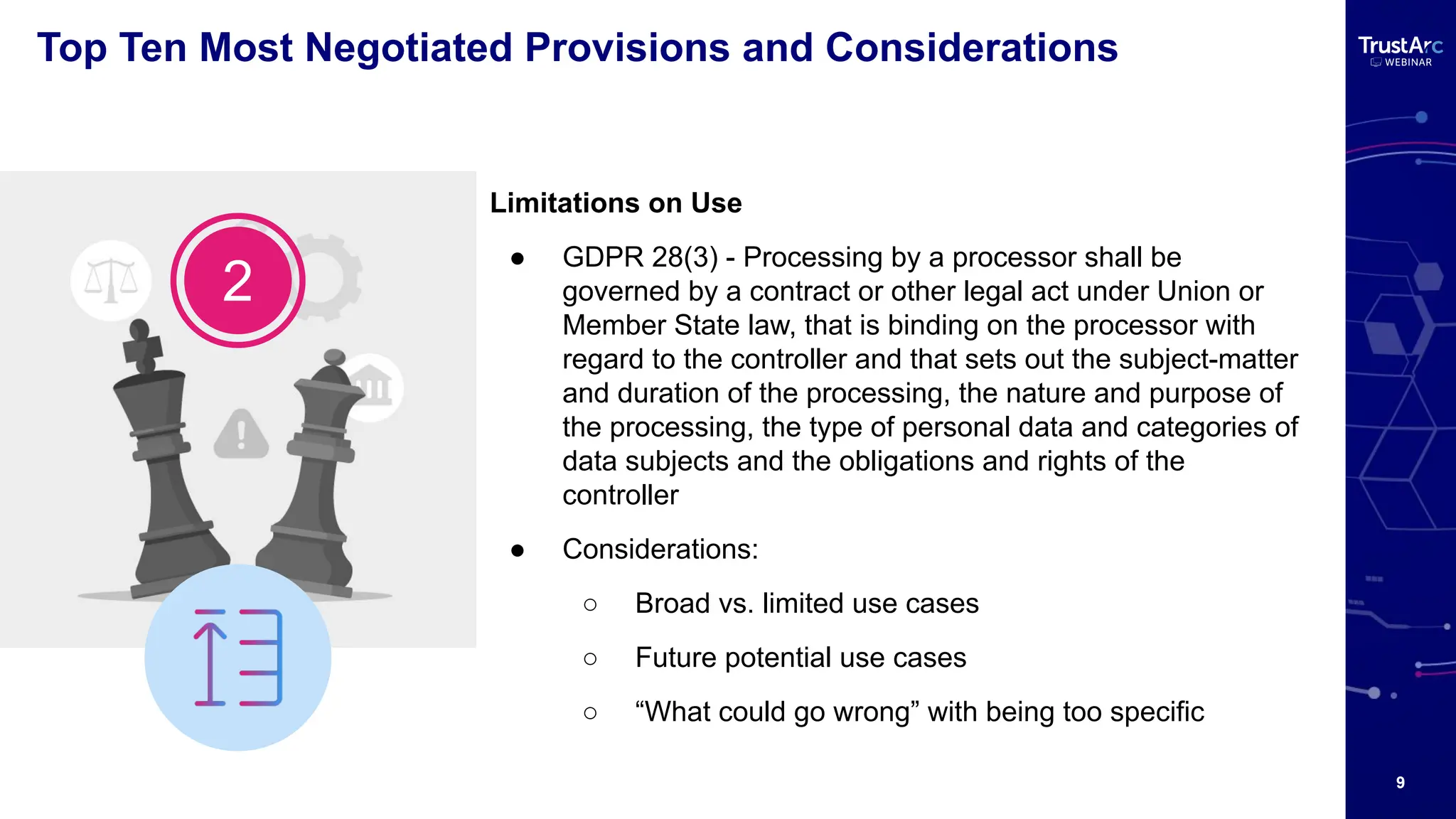 9
Top Ten Most Negotiated Provisions and Considerations
Limitations on Use
● GDPR 28(3) - Processing by a processor shall be
governed by a contract or other legal act under Union or
Member State law, that is binding on the processor with
regard to the controller and that sets out the subject-matter
and duration of the processing, the nature and purpose of
the processing, the type of personal data and categories of
data subjects and the obligations and rights of the
controller
● Considerations:
○ Broad vs. limited use cases
○ Future potential use cases
○ “What could go wrong” with being too specific
2
 
