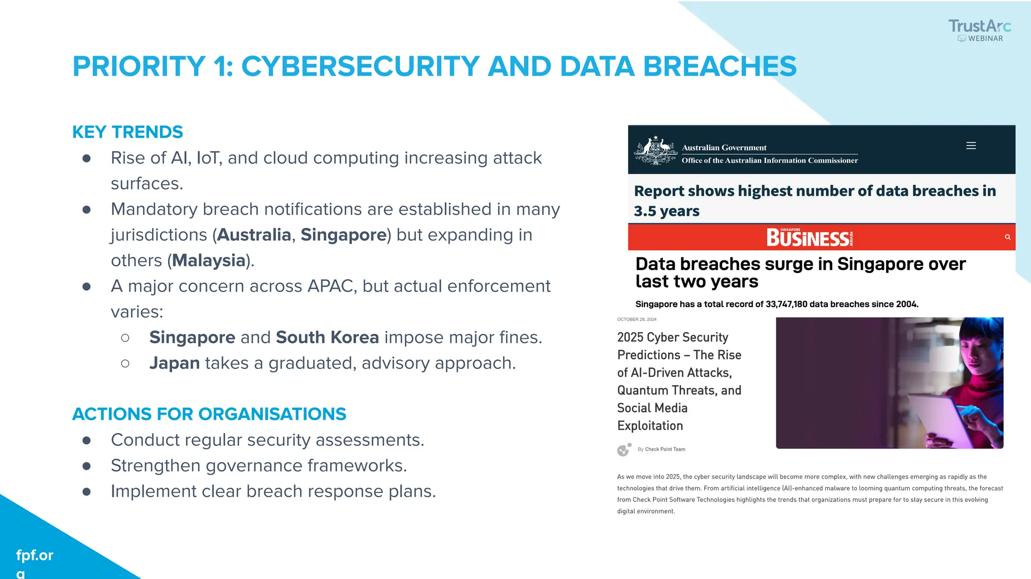 KEY TRENDS
● Rise of AI, IoT, and cloud computing increasing attack
surfaces.
● Mandatory breach notiﬁcations are established in many
jurisdictions (Australia, Singapore) but expanding in
others (Malaysia).
● A major concern across APAC, but actual enforcement
varies:
○ Singapore and South Korea impose major ﬁnes.
○ Japan takes a graduated, advisory approach.
ACTIONS FOR ORGANISATIONS
● Conduct regular security assessments.
● Strengthen governance frameworks.
● Implement clear breach response plans.
fpf.org
fpf.or
g
PRIORITY 1: CYBERSECURITY AND DATA BREACHES
 