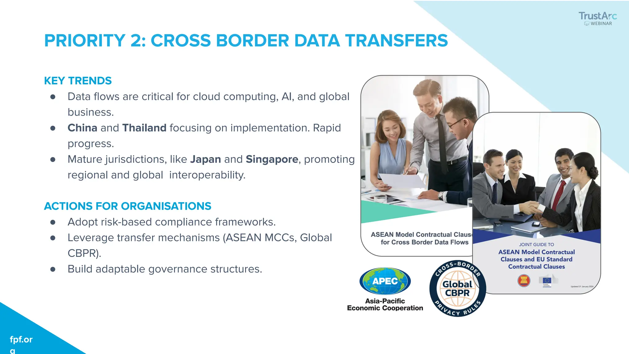 fpf.org
fpf.or
g
PRIORITY 2: CROSS BORDER DATA TRANSFERS
KEY TRENDS
● Data ﬂows are critical for cloud computing, AI, and global
business.
● China and Thailand focusing on implementation. Rapid
progress.
● Mature jurisdictions, like Japan and Singapore, promoting
regional and global interoperability.
ACTIONS FOR ORGANISATIONS
● Adopt risk-based compliance frameworks.
● Leverage transfer mechanisms (ASEAN MCCs, Global
CBPR).
● Build adaptable governance structures.
 