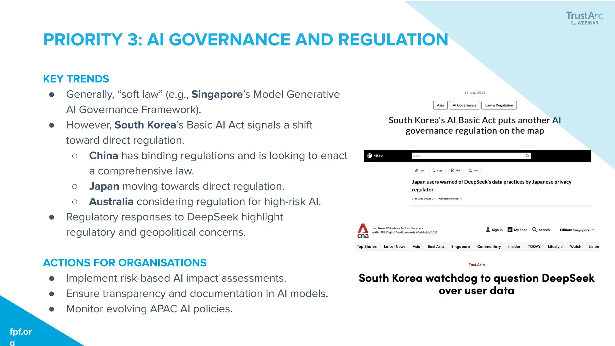 fpf.org
fpf.or
g
PRIORITY 3: AI GOVERNANCE AND REGULATION
KEY TRENDS
● Generally, “soft law” (e.g., Singapore’s Model Generative
AI Governance Framework).
● However, South Korea’s Basic AI Act signals a shift
toward direct regulation.
○ China has binding regulations and is looking to enact
a comprehensive law.
○ Japan moving towards direct regulation.
○ Australia considering regulation for high-risk AI.
● Regulatory responses to DeepSeek highlight
regulatory and geopolitical concerns.
ACTIONS FOR ORGANISATIONS
● Implement risk-based AI impact assessments.
● Ensure transparency and documentation in AI models.
● Monitor evolving APAC AI policies.
 