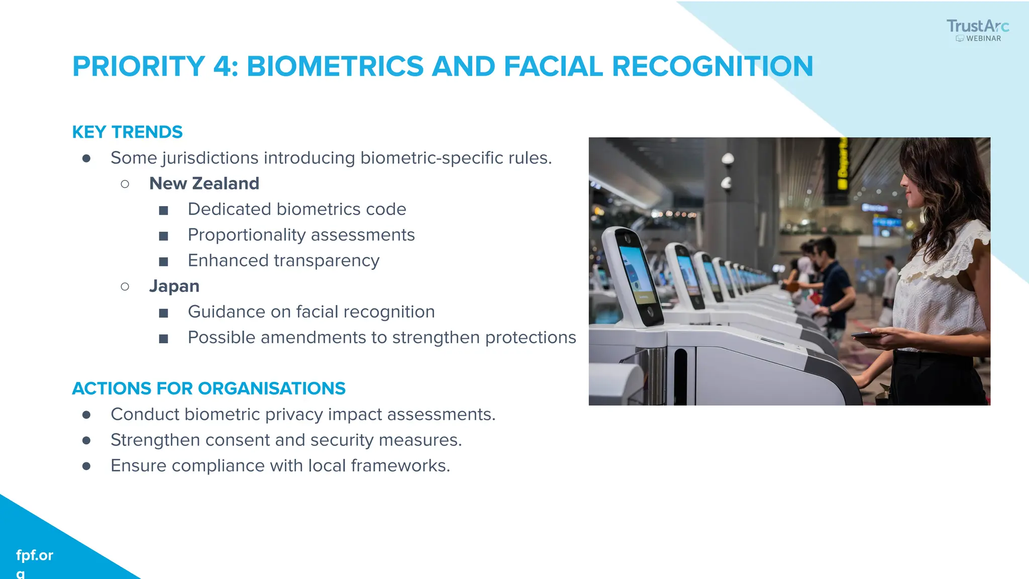 fpf.org
fpf.or
g
PRIORITY 4: BIOMETRICS AND FACIAL RECOGNITION
KEY TRENDS
● Some jurisdictions introducing biometric-speciﬁc rules.
○ New Zealand
■ Dedicated biometrics code
■ Proportionality assessments
■ Enhanced transparency
○ Japan
■ Guidance on facial recognition
■ Possible amendments to strengthen protections
ACTIONS FOR ORGANISATIONS
● Conduct biometric privacy impact assessments.
● Strengthen consent and security measures.
● Ensure compliance with local frameworks.
 