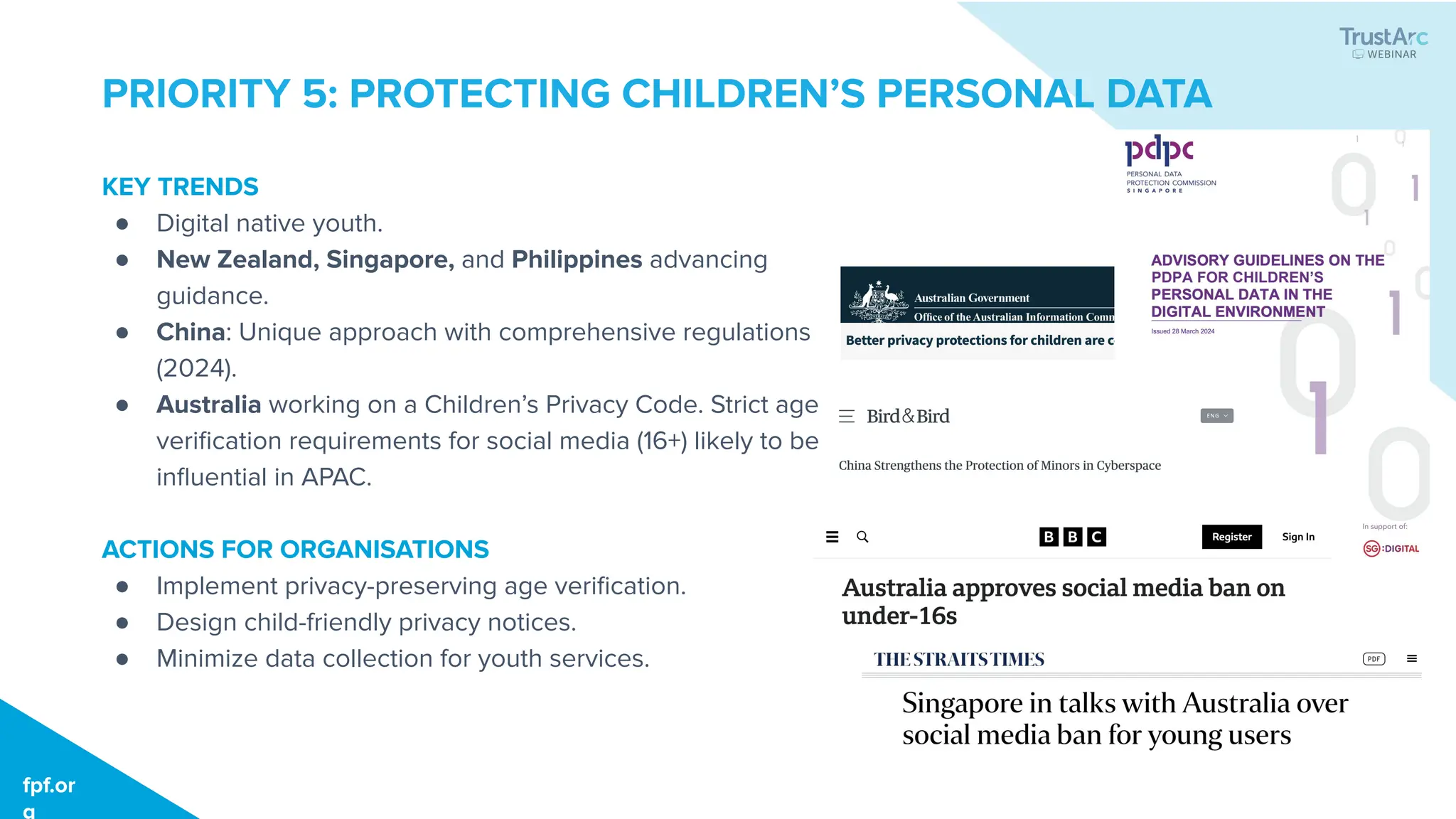 fpf.org
fpf.or
g
PRIORITY 5: PROTECTING CHILDREN’S PERSONAL DATA
KEY TRENDS
● Digital native youth.
● New Zealand, Singapore, and Philippines advancing
guidance.
● China: Unique approach with comprehensive regulations
(2024).
● Australia working on a Children’s Privacy Code. Strict age
veriﬁcation requirements for social media (16+) likely to be
inﬂuential in APAC.
ACTIONS FOR ORGANISATIONS
● Implement privacy-preserving age veriﬁcation.
● Design child-friendly privacy notices.
● Minimize data collection for youth services.
 