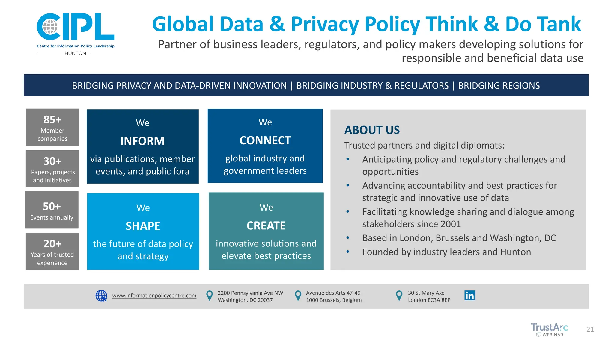 21
Partner of business leaders, regulators, and policy makers developing solutions for
responsible and beneficial data use
Global Data & Privacy Policy Think & Do Tank
85+
Member
companies
30+
Papers, projects
and initiatives
50+
Events annually
20+
Years of trusted
experience
We
SHAPE
the future of data policy
and strategy
We
CREATE
innovative solutions and
elevate best practices
We
INFORM
via publications, member
events, and public fora
We
CONNECT
global industry and
government leaders
BRIDGING PRIVACY AND DATA-DRIVEN INNOVATION | BRIDGING INDUSTRY & REGULATORS | BRIDGING REGIONS
2200 Pennsylvania Ave NW
Washington, DC 20037
Avenue des Arts 47-49
1000 Brussels, Belgium
30 St Mary Axe
London EC3A 8EP
ABOUT US
Trusted partners and digital diplomats:
• Anticipating policy and regulatory challenges and
opportunities
• Advancing accountability and best practices for
strategic and innovative use of data
• Facilitating knowledge sharing and dialogue among
stakeholders since 2001
• Based in London, Brussels and Washington, DC
• Founded by industry leaders and Hunton
www.informationpolicycentre.com
 