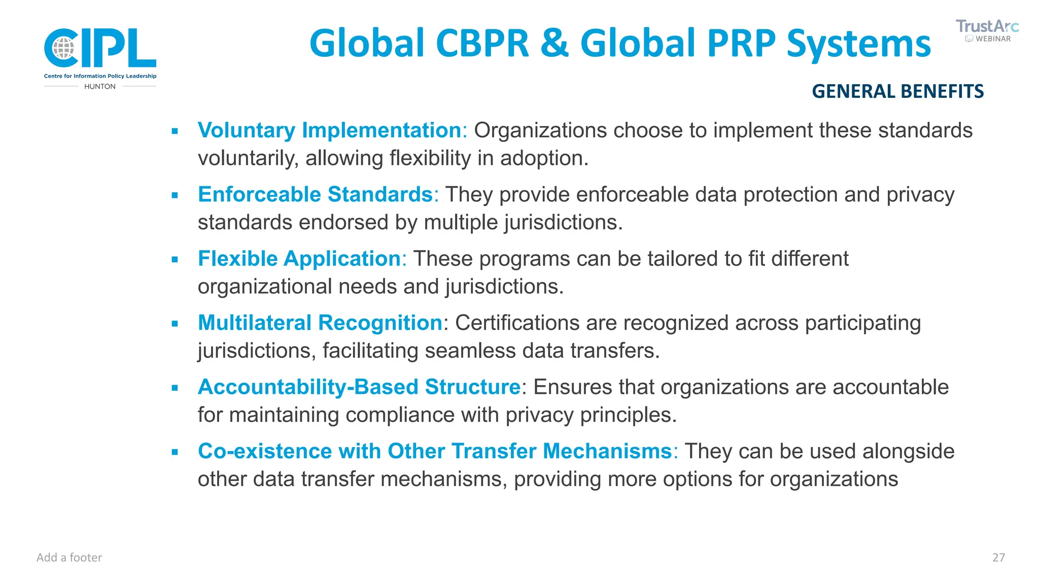 Add a footer 27
GENERAL BENEFITS
Global CBPR & Global PRP Systems
▪ Voluntary Implementation: Organizations choose to implement these standards
voluntarily, allowing flexibility in adoption.
▪ Enforceable Standards: They provide enforceable data protection and privacy
standards endorsed by multiple jurisdictions.
▪ Flexible Application: These programs can be tailored to fit different
organizational needs and jurisdictions.
▪ Multilateral Recognition: Certifications are recognized across participating
jurisdictions, facilitating seamless data transfers.
▪ Accountability-Based Structure: Ensures that organizations are accountable
for maintaining compliance with privacy principles.
▪ Co-existence with Other Transfer Mechanisms: They can be used alongside
other data transfer mechanisms, providing more options for organizations
 