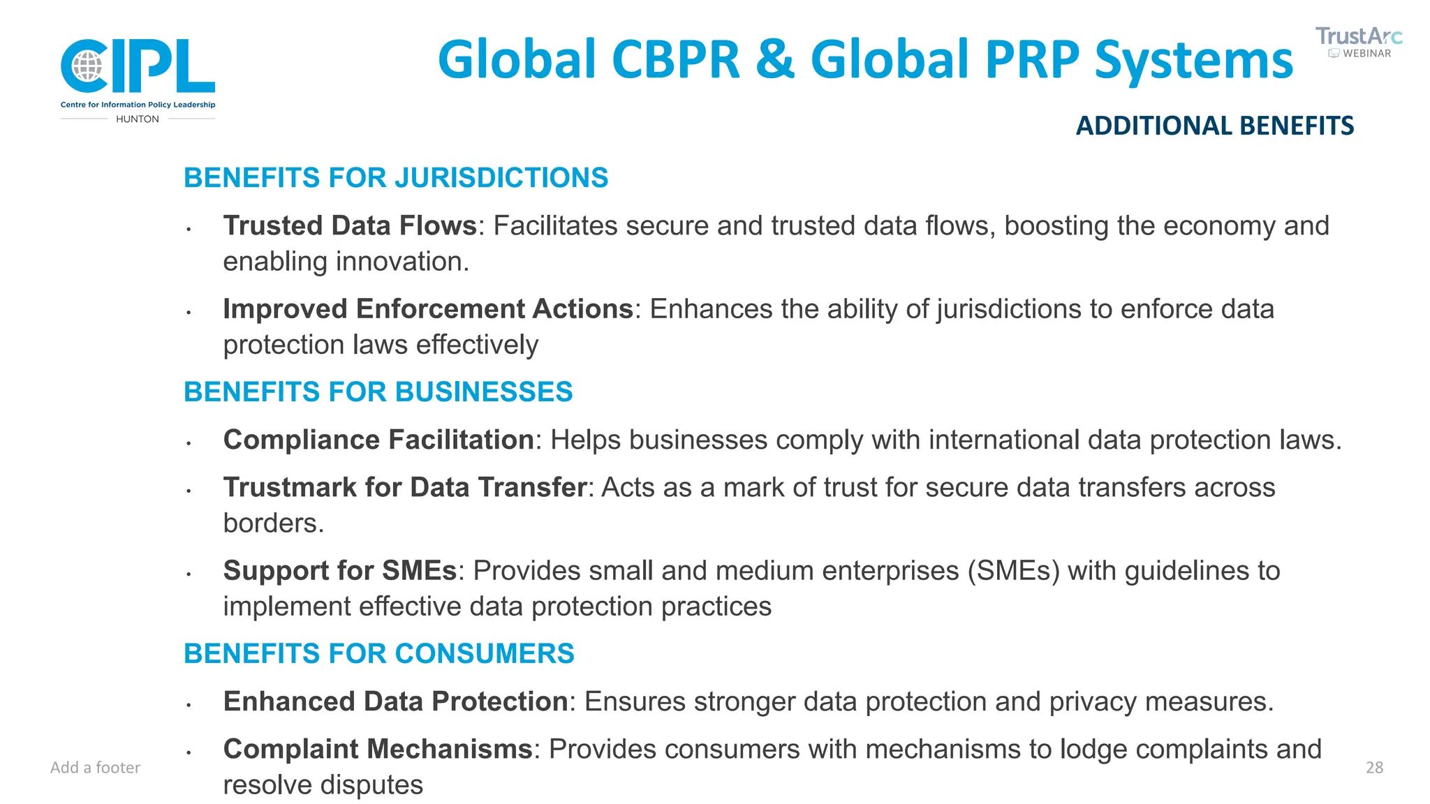 Add a footer 28
ADDITIONAL BENEFITS
Global CBPR & Global PRP Systems
BENEFITS FOR JURISDICTIONS
∙ Trusted Data Flows: Facilitates secure and trusted data flows, boosting the economy and
enabling innovation.
∙ Improved Enforcement Actions: Enhances the ability of jurisdictions to enforce data
protection laws effectively
BENEFITS FOR BUSINESSES
∙ Compliance Facilitation: Helps businesses comply with international data protection laws.
∙ Trustmark for Data Transfer: Acts as a mark of trust for secure data transfers across
borders.
∙ Support for SMEs: Provides small and medium enterprises (SMEs) with guidelines to
implement effective data protection practices
BENEFITS FOR CONSUMERS
∙ Enhanced Data Protection: Ensures stronger data protection and privacy measures.
∙ Complaint Mechanisms: Provides consumers with mechanisms to lodge complaints and
resolve disputes
 