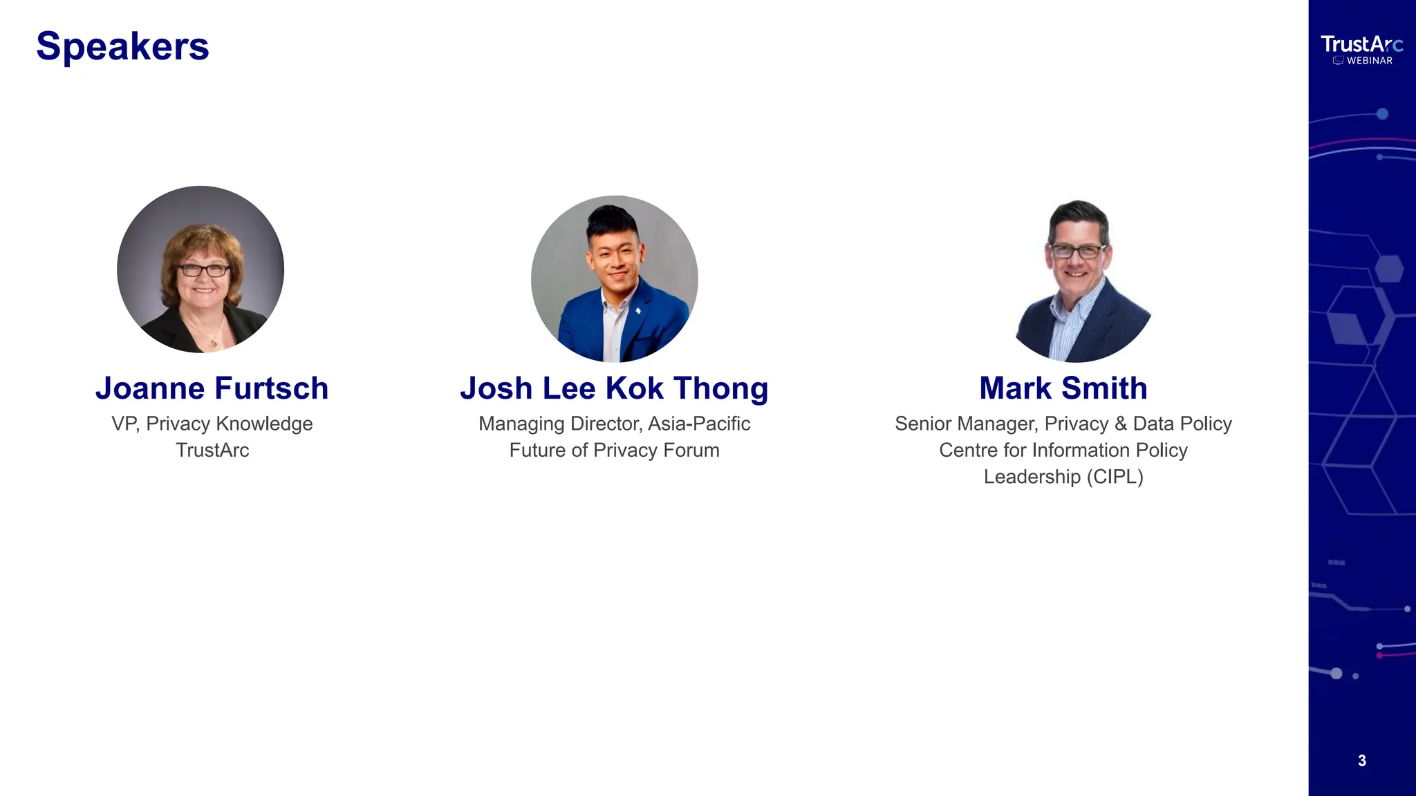3
Speakers
Josh Lee Kok Thong
Managing Director, Asia-Pacific
Future of Privacy Forum
Joanne Furtsch
VP, Privacy Knowledge
TrustArc
Mark Smith
Senior Manager, Privacy & Data Policy
Centre for Information Policy
Leadership (CIPL)
 