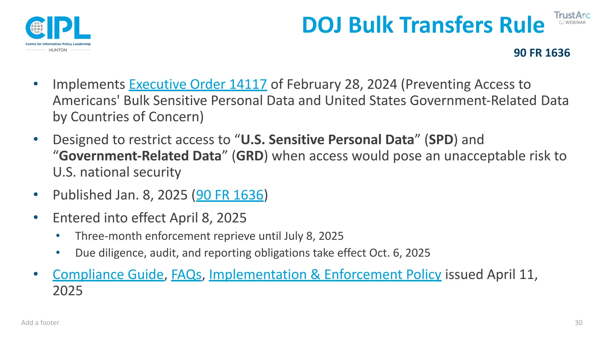 Add a footer 30
• Implements Executive Order 14117 of February 28, 2024 (Preventing Access to
Americans' Bulk Sensitive Personal Data and United States Government-Related Data
by Countries of Concern)
• Designed to restrict access to “U.S. Sensitive Personal Data” (SPD) and
“Government-Related Data” (GRD) when access would pose an unacceptable risk to
U.S. national security
• Published Jan. 8, 2025 (90 FR 1636)
• Entered into effect April 8, 2025
• Three-month enforcement reprieve until July 8, 2025
• Due diligence, audit, and reporting obligations take effect Oct. 6, 2025
• Compliance Guide, FAQs, Implementation & Enforcement Policy issued April 11,
2025
90 FR 1636
DOJ Bulk Transfers Rule
 