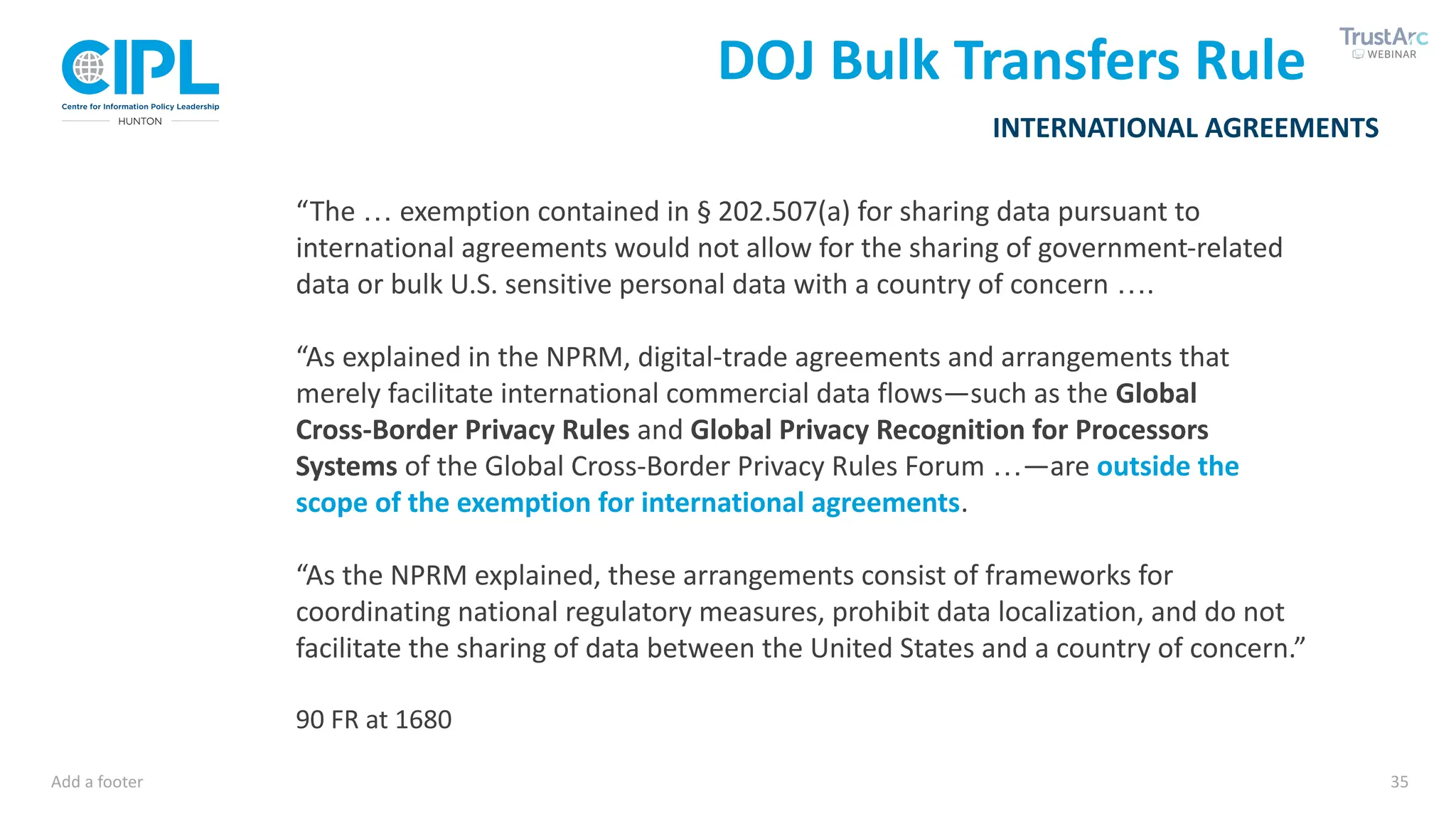 Add a footer 35
INTERNATIONAL AGREEMENTS
DOJ Bulk Transfers Rule
“The … exemption contained in § 202.507(a) for sharing data pursuant to
international agreements would not allow for the sharing of government-related
data or bulk U.S. sensitive personal data with a country of concern ….
“As explained in the NPRM, digital-trade agreements and arrangements that
merely facilitate international commercial data flows—such as the Global
Cross-Border Privacy Rules and Global Privacy Recognition for Processors
Systems of the Global Cross-Border Privacy Rules Forum …—are outside the
scope of the exemption for international agreements.
“As the NPRM explained, these arrangements consist of frameworks for
coordinating national regulatory measures, prohibit data localization, and do not
facilitate the sharing of data between the United States and a country of concern.”
90 FR at 1680
 