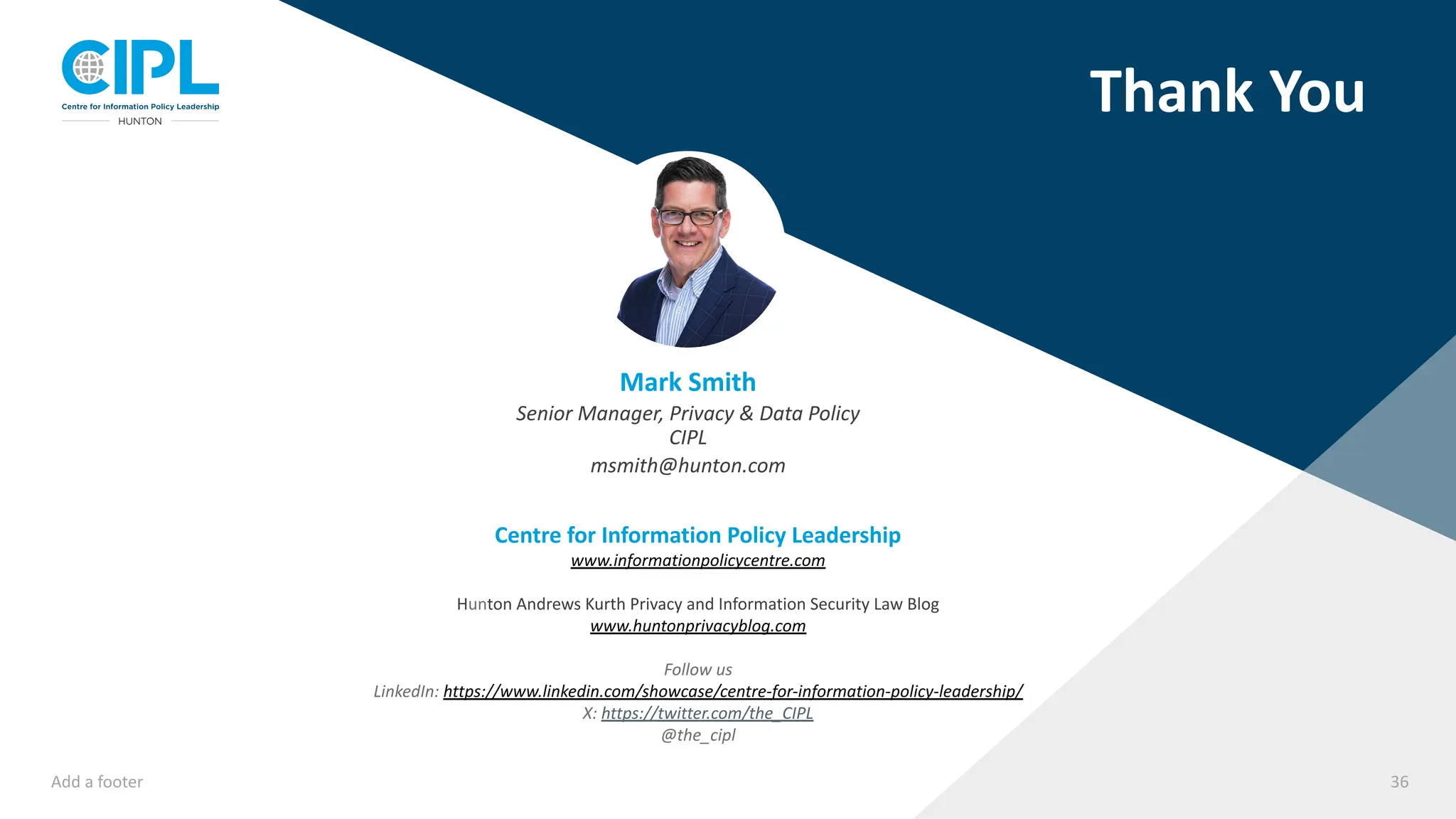 Add a footer 36
Thank You
Mark Smith
Senior Manager, Privacy & Data Policy
CIPL
msmith@hunton.com
Centre for Information Policy Leadership
www.informationpolicycentre.com
Hunton Andrews Kurth Privacy and Information Security Law Blog
www.huntonprivacyblog.com
Follow us
LinkedIn: https://www.linkedin.com/showcase/centre-for-information-policy-leadership/
X: https://twitter.com/the_CIPL
@the_cipl
 