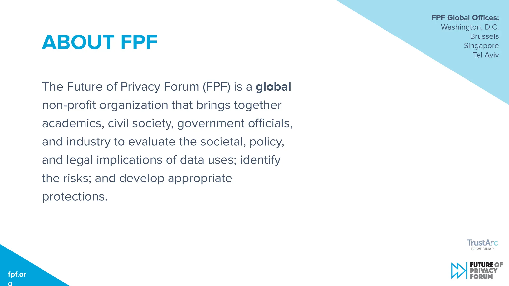fpf.org
ABOUT FPF
The Future of Privacy Forum (FPF) is a global
non-proﬁt organization that brings together
academics, civil society, government oﬃcials,
and industry to evaluate the societal, policy,
and legal implications of data uses; identify
the risks; and develop appropriate
protections.
FPF Global Oﬃces:
Washington, D.C.
Brussels
Singapore
Tel Aviv
fpf.or
g
 