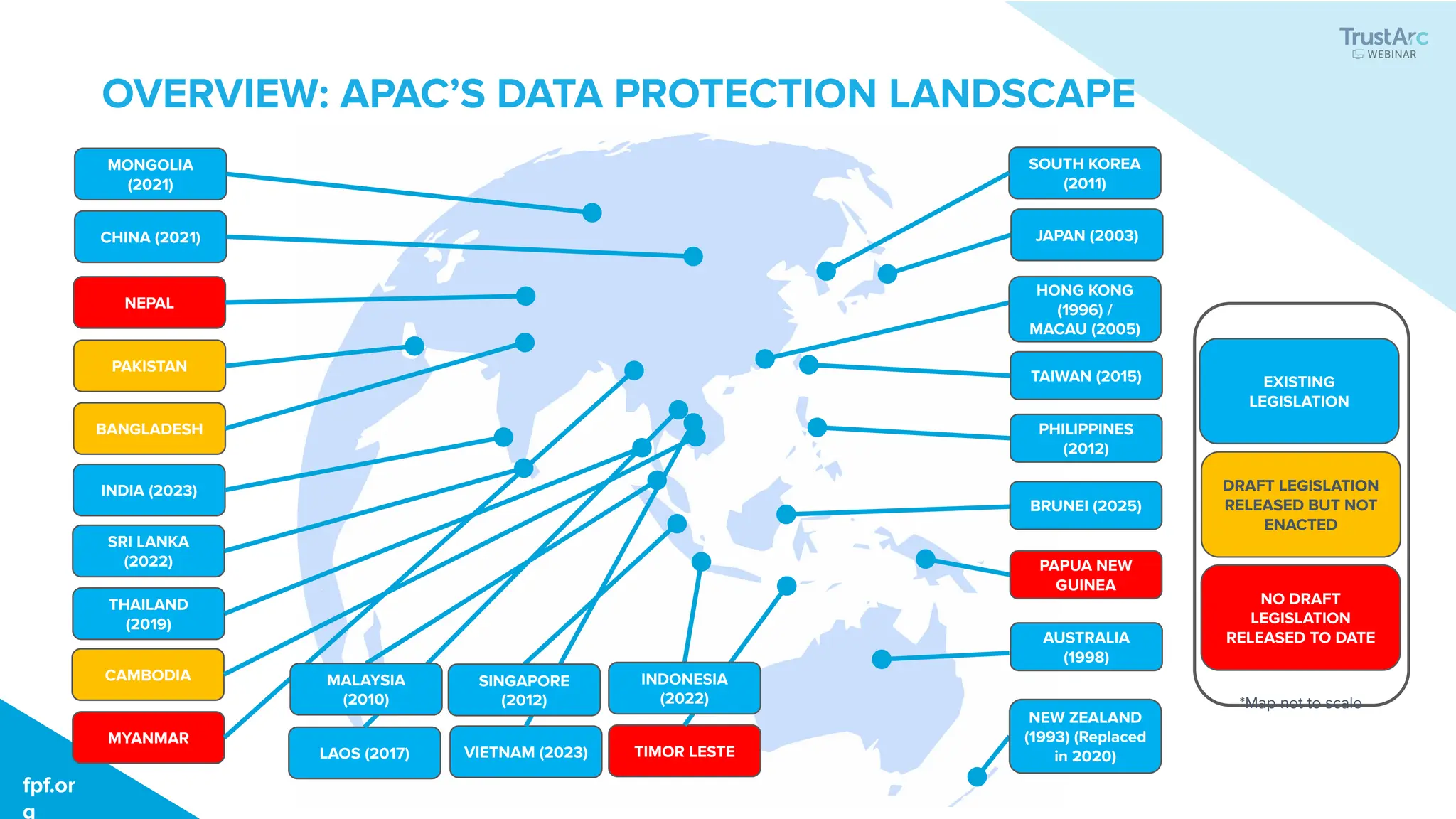 OVERVIEW: APAC’S DATA PROTECTION LANDSCAPE
fpf.or
g
fpf.or
g
JAPAN (2003)
HONG KONG
(1996) /
MACAU (2005)
TAIWAN (2015)
PHILIPPINES
(2012)
BRUNEI (2025)
PAPUA NEW
GUINEA
AUSTRALIA
(1998)
NEW ZEALAND
(1993) (Replaced
in 2020)
SOUTH KOREA
(2011)
MONGOLIA
(2021)
CHINA (2021)
NEPAL
PAKISTAN
BANGLADESH
INDIA (2023)
SRI LANKA
(2022)
THAILAND
(2019)
CAMBODIA
LAOS (2017) VIETNAM (2023) TIMOR LESTE
MYANMAR
MALAYSIA
(2010)
SINGAPORE
(2012)
INDONESIA
(2022)
NO DRAFT
LEGISLATION
RELEASED TO DATE
DRAFT LEGISLATION
RELEASED BUT NOT
ENACTED
EXISTING
LEGISLATION
*Map not to scale
 