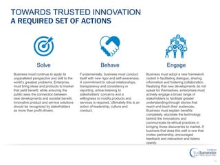 38
TOWARDS TRUSTED INNOVATION
A REQUIRED SET OF ACTIONS
BehaveSolve Engage
Fundamentally, business must conduct
itself with new rigor and self-awareness.
A commitment to robust relationships,
transparency and consistency in
reporting, active listening to
stakeholders’ concerns and a
willingness to modify products and
services is required. Ultimately this is an
action of leadership, culture and
conduct.
Business must continue to apply its
unparalleled perspective and skill to the
world’s greatest problems. Enterprise
must bring ideas and products to market
that yield benefit, while ensuring the
public sees the connection between
new developments and societal benefit.
Innovative product and service solutions
should be recognized by stakeholders
as more than profit-drivers.
Business must adopt a new framework
rooted in facilitating dialogue, sharing
information and fostering collaboration.
Realizing that new developments do not
speak for themselves, enterprises must
actively engage a broad range of
stakeholders to facilitate greater
understanding through stories that
reach and touch their audiences.
Business must explain benefits
completely, elucidate the technology
behind the innovations and
communicate its ethical practices in
bringing those discoveries to market. A
business that does this well is one that
invites partnership, encouraged
feedback and interaction and listens
openly.
 