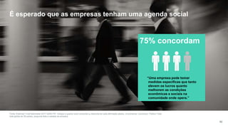 62
Fonte: Edelman Trust Barometer 2017 Q249-757. Indique o quanto você concorda ou discorda de cada afirmação abaixo. (4 primeiros, Concordo). Público Total,
total global de 28 países, pergunta feita a metade da amostra.
.
75% concordam
“Uma empresa pode tomar
medidas específicas que tanto
elevem os lucros quanto
melhorem as condições
econômicas e sociais na
comunidade onde opera.”
É esperado que as empresas tenham uma agenda social
 