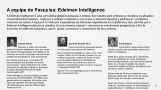 94
Antoine Harary
Antoine é o diretor administrativo
global da Edelman Intelligence. Com sua equipe
de mais de 150 especialistas em inteligência de
mercado, ele conduz pesquisas internacionais e
projetos de consultoria em mais de 50 países.
Nos últimos quatro anos, seu trabalho foi
reconhecido por dois grandes prêmios da
comunicação: o Sabre EMEA 2011 de melhor
campanha de relações públicas e o European
European Excellence Award 2012 pela
mensuração de RP.
Antes da Edelman, Antoine trabalhou no setor
automotivo (PSA PEUGEOT CITROEN) como
gerente sênior de pesquisa. Antoine tem dois
títulos de mestrado: RP Internacional pela
CELSA/Sorbonne e Ciências Políticas pela
Sciences Po Aix.
David M. Bersoff, Ph.D.
David comanda as pesquisas globais
em liderança de pensamento da Edelman.
Antes da Edelman Intelligence, atuou como Chief
Insights Officer da The Futures Company. Lá, ele
conduziu pesquisas, análises de dados, criação
de propriedade intelectual e estratégias de
desenvolvimento de produto para todos os
estudos compartilhados sobre consumo, inclusive
o Yankelovich MONITOR.
David é Ph.D. em psicologia social e transcultural
pela Universidade Yale.
Sarah Adkins
Sarah lidera o lado operacional de
todos os projetos de propriedade intelectual da
Edelman Intelligence.
Antes de se juntar à equipe da EI, Sarah ficou
oito anos da Nielsen (ex-Harris Interactive)
desenhando pesquisas, supervisionando todas as
partes do processo de gestão de projetos,
conduzindo análise de dados e trabalhando com
clientes de todos os setores.
Ela tem mais de 16 anos de experiência em
pesquisa de mercado, sendo mais da metade
desse tempo em marcas e comunicação.
Sarah se formou na Universidade Estadual de
Fredonia, com bacharelado em administração e
especialização em marketing e comunicação.
A equipe de Pesquisa: Edelman Intelligence
A Edelman Intelligence é uma consultoria global de pesquisa e análise. Ela trabalha para entender a mecânica de atitudes e
comportamentos humanos, organizar e analisar conteúdos e conversas, e descobrir ligações e padrões em complexos
conjuntos de dados. A equipe é formada por especialistas de diferentes experiências e competências. Isso permite que a
Edelman Intelligence aborde os desafios de uma maneira original – colocando-se sob diversas perspectivas a fim de
encontrar as melhores soluções e, assim, ajudar a promover o crescimento de seus clientes.
 