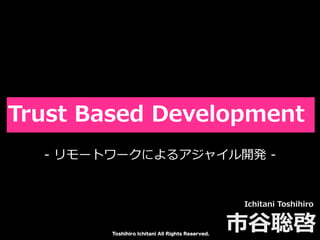 Toshihiro Ichitani All Rights Reserved.
Trust Based Development
Ichitani Toshihiro
市⾕聡啓
- リモートワークによるアジャイル開発 -
 