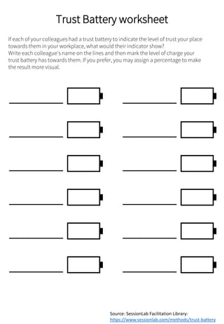 Trust Battery worksheet
If each of your colleagues had a trust battery to indicate the level of trust your place
towards them in your workplace, what would their indicator show?
Write each colleague's name on the lines and then mark the level of charge your
trust battery has towards them. If you prefer, you may assign a percentage to make
the result more visual.
Source: SessionLab Facilitation Library:
https://www.sessionlab.com/methods/trust-battery
 