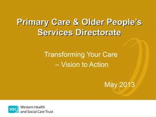Transforming Your Care
– Vision to Action
May 2013
Primary Care & Older People’sPrimary Care & Older People’s
Services DirectorateServices Directorate
 