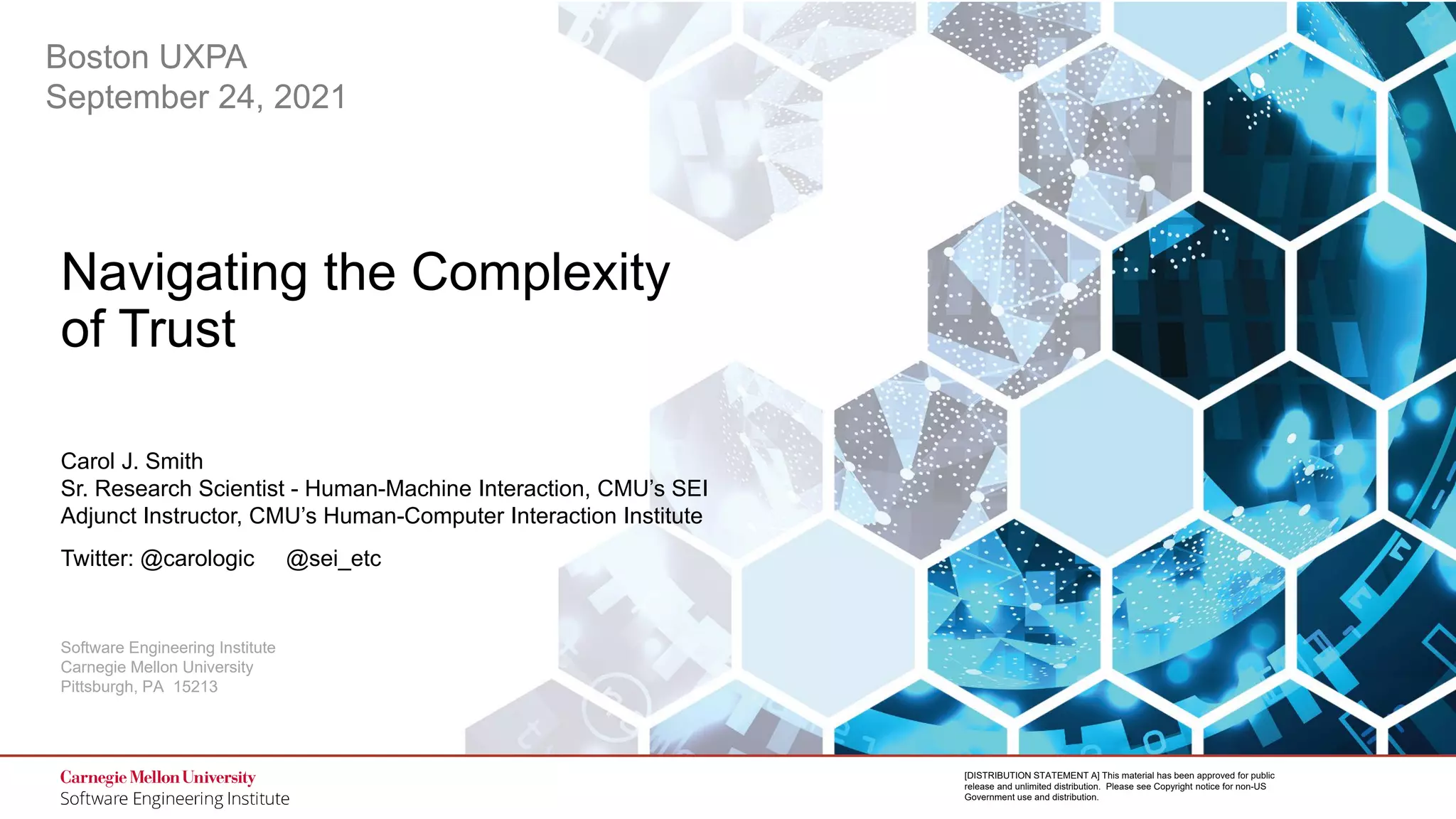 1
Navigating the Complexity of Trust
© 2021 Carnegie Mellon University
[DISTRIBUTION STATEMENT A] This material has been approved for public
release and unlimited distribution. Please see Copyright notice for non-US
Government use and distribution.
Software Engineering Institute
Carnegie Mellon University
Pittsburgh, PA 15213
[DISTRIBUTION STATEMENT A] This material has been approved for public
release and unlimited distribution. Please see Copyright notice for non-US
Government use and distribution.
Navigating the Complexity
of Trust
Carol J. Smith
Sr. Research Scientist - Human-Machine Interaction, CMU’s SEI
Adjunct Instructor, CMU’s Human-Computer Interaction Institute
Twitter: @carologic @sei_etc
Boston UXPA
September 24, 2021
 