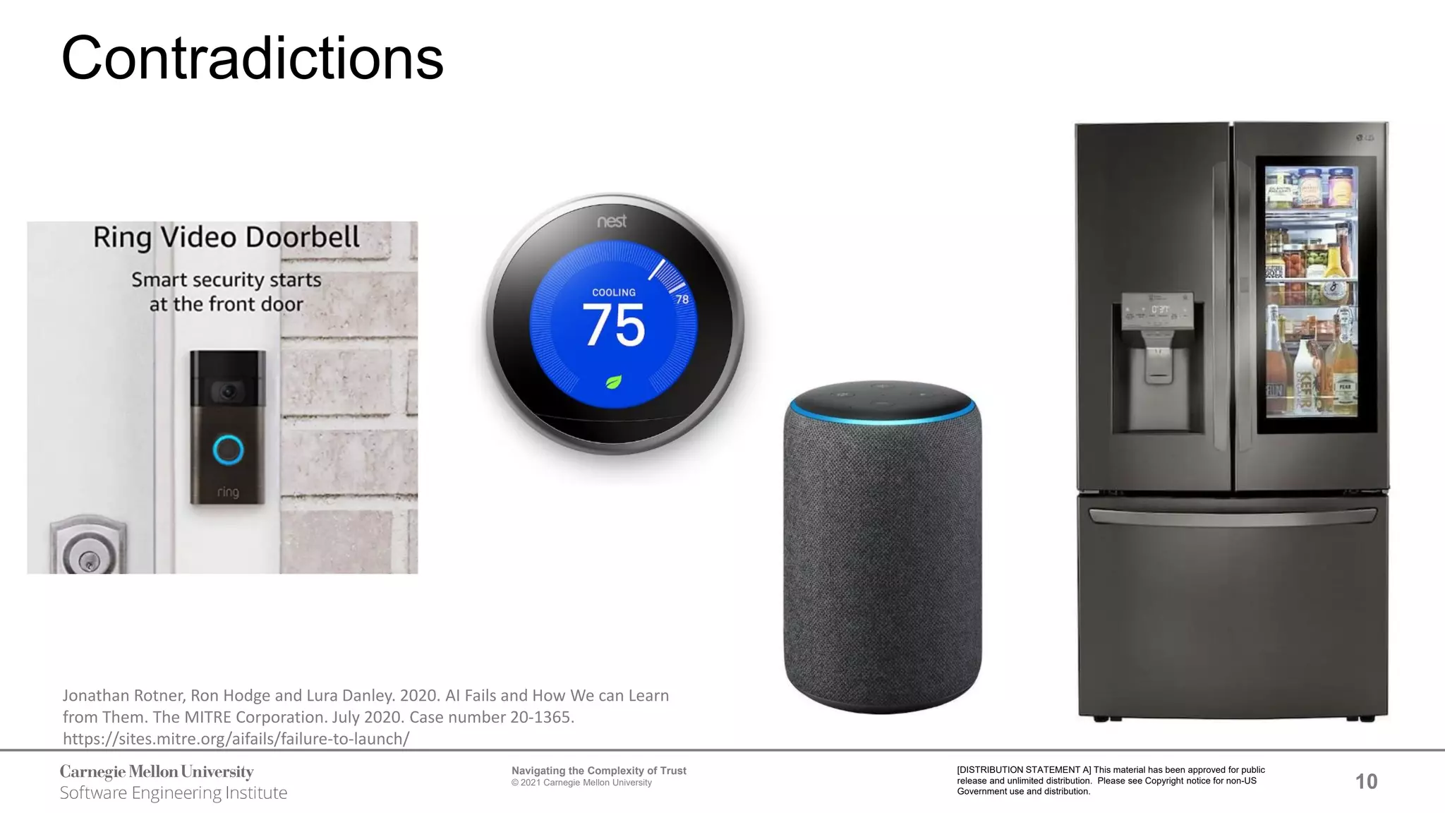 10
Navigating the Complexity of Trust
© 2021 Carnegie Mellon University
[DISTRIBUTION STATEMENT A] This material has been approved for public
release and unlimited distribution. Please see Copyright notice for non-US
Government use and distribution.
Contradictions
Jonathan Rotner, Ron Hodge and Lura Danley. 2020. AI Fails and How We can Learn
from Them. The MITRE Corporation. July 2020. Case number 20-1365.
https://sites.mitre.org/aifails/failure-to-launch/
 