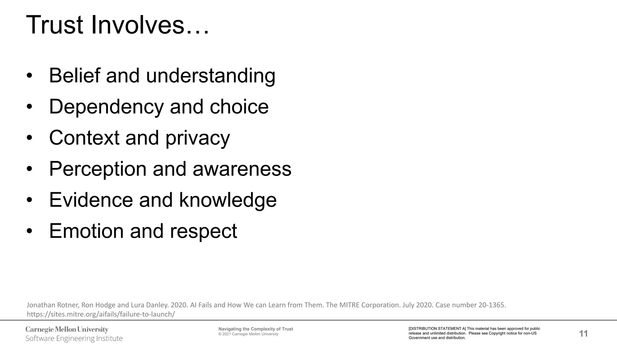 11
Navigating the Complexity of Trust
© 2021 Carnegie Mellon University
[DISTRIBUTION STATEMENT A] This material has been approved for public
release and unlimited distribution. Please see Copyright notice for non-US
Government use and distribution.
Trust Involves…
• Belief and understanding
• Dependency and choice
• Context and privacy
• Perception and awareness
• Evidence and knowledge
• Emotion and respect
Jonathan Rotner, Ron Hodge and Lura Danley. 2020. AI Fails and How We can Learn from Them. The MITRE Corporation. July 2020. Case number 20-1365.
https://sites.mitre.org/aifails/failure-to-launch/
 