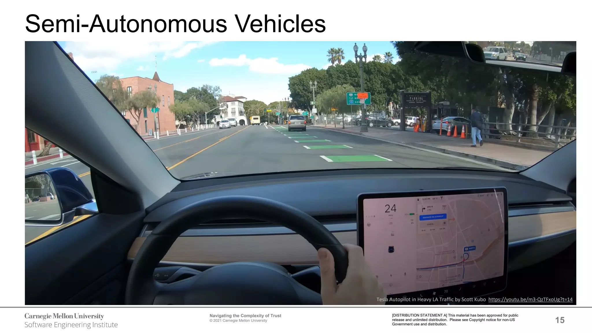 15
Navigating the Complexity of Trust
© 2021 Carnegie Mellon University
[DISTRIBUTION STATEMENT A] This material has been approved for public
release and unlimited distribution. Please see Copyright notice for non-US
Government use and distribution.
Semi-Autonomous Vehicles
Tesla Autopilot in Heavy LA Traffic by Scott Kubo https://youtu.be/m3-QzTFxoUg?t=14
 