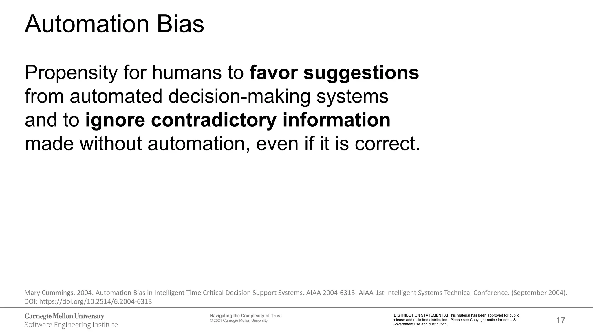17
Navigating the Complexity of Trust
© 2021 Carnegie Mellon University
[DISTRIBUTION STATEMENT A] This material has been approved for public
release and unlimited distribution. Please see Copyright notice for non-US
Government use and distribution.
Automation Bias
Propensity for humans to favor suggestions
from automated decision-making systems
and to ignore contradictory information
made without automation, even if it is correct.
Mary Cummings. 2004. Automation Bias in Intelligent Time Critical Decision Support Systems. AIAA 2004-6313. AIAA 1st Intelligent Systems Technical Conference. (September 2004).
DOI: https://doi.org/10.2514/6.2004-6313
 