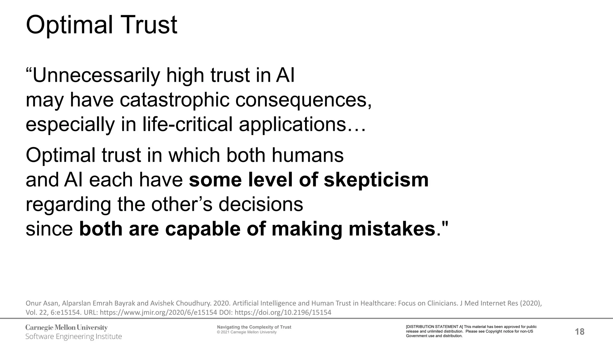 18
Navigating the Complexity of Trust
© 2021 Carnegie Mellon University
[DISTRIBUTION STATEMENT A] This material has been approved for public
release and unlimited distribution. Please see Copyright notice for non-US
Government use and distribution.
Optimal Trust
“Unnecessarily high trust in AI
may have catastrophic consequences,
especially in life-critical applications…
Optimal trust in which both humans
and AI each have some level of skepticism
regarding the other’s decisions
since both are capable of making mistakes."
Onur Asan, Alparslan Emrah Bayrak and Avishek Choudhury. 2020. Artificial Intelligence and Human Trust in Healthcare: Focus on Clinicians. J Med Internet Res (2020),
Vol. 22, 6:e15154. URL: https://www.jmir.org/2020/6/e15154 DOI: https://doi.org/10.2196/15154
 