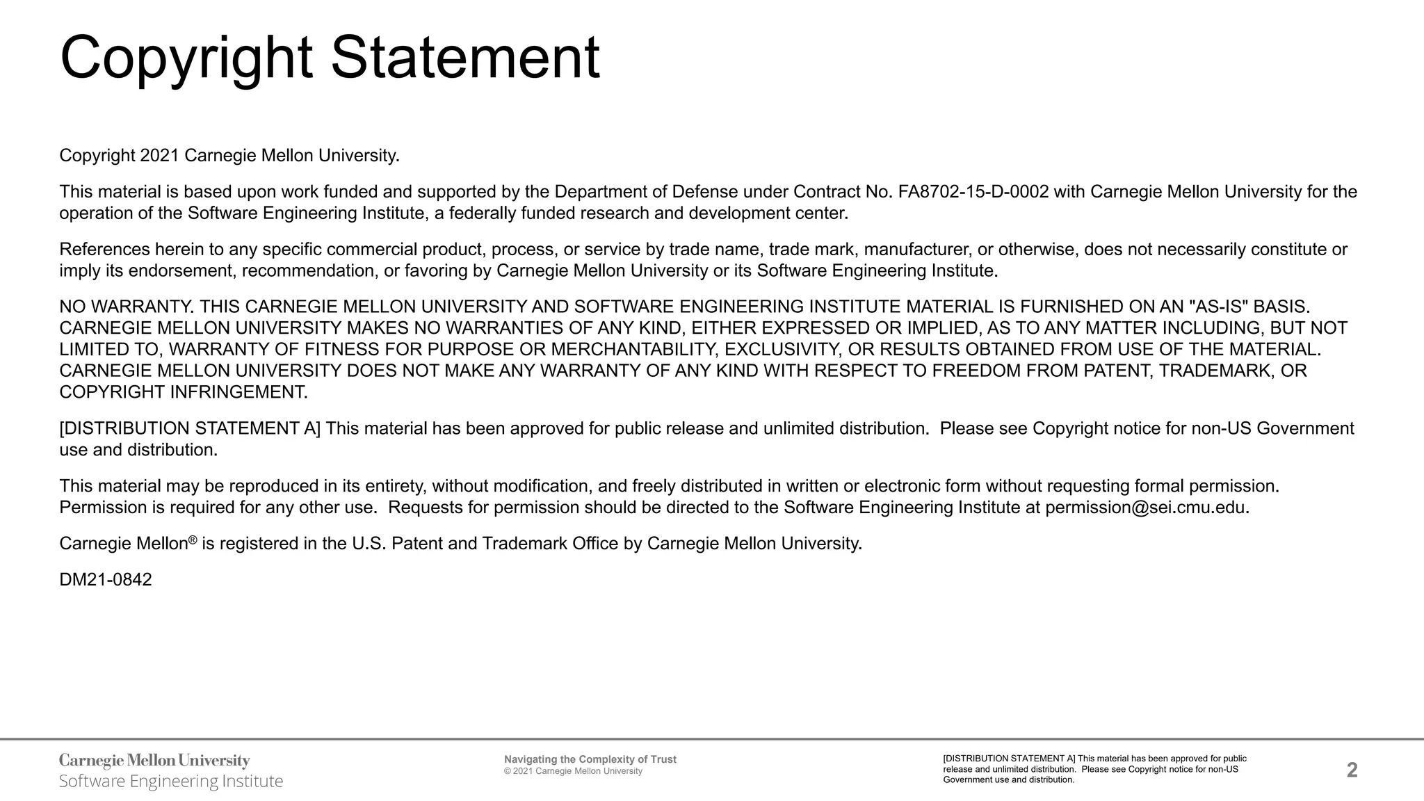 2
Navigating the Complexity of Trust
© 2021 Carnegie Mellon University
[DISTRIBUTION STATEMENT A] This material has been approved for public
release and unlimited distribution. Please see Copyright notice for non-US
Government use and distribution.
Copyright Statement
Copyright 2021 Carnegie Mellon University.
This material is based upon work funded and supported by the Department of Defense under Contract No. FA8702-15-D-0002 with Carnegie Mellon University for the
operation of the Software Engineering Institute, a federally funded research and development center.
References herein to any specific commercial product, process, or service by trade name, trade mark, manufacturer, or otherwise, does not necessarily constitute or
imply its endorsement, recommendation, or favoring by Carnegie Mellon University or its Software Engineering Institute.
NO WARRANTY. THIS CARNEGIE MELLON UNIVERSITY AND SOFTWARE ENGINEERING INSTITUTE MATERIAL IS FURNISHED ON AN "AS-IS" BASIS.
CARNEGIE MELLON UNIVERSITY MAKES NO WARRANTIES OF ANY KIND, EITHER EXPRESSED OR IMPLIED, AS TO ANY MATTER INCLUDING, BUT NOT
LIMITED TO, WARRANTY OF FITNESS FOR PURPOSE OR MERCHANTABILITY, EXCLUSIVITY, OR RESULTS OBTAINED FROM USE OF THE MATERIAL.
CARNEGIE MELLON UNIVERSITY DOES NOT MAKE ANY WARRANTY OF ANY KIND WITH RESPECT TO FREEDOM FROM PATENT, TRADEMARK, OR
COPYRIGHT INFRINGEMENT.
[DISTRIBUTION STATEMENT A] This material has been approved for public release and unlimited distribution. Please see Copyright notice for non-US Government
use and distribution.
This material may be reproduced in its entirety, without modification, and freely distributed in written or electronic form without requesting formal permission.
Permission is required for any other use. Requests for permission should be directed to the Software Engineering Institute at permission@sei.cmu.edu.
Carnegie Mellon® is registered in the U.S. Patent and Trademark Office by Carnegie Mellon University.
DM21-0842
 
