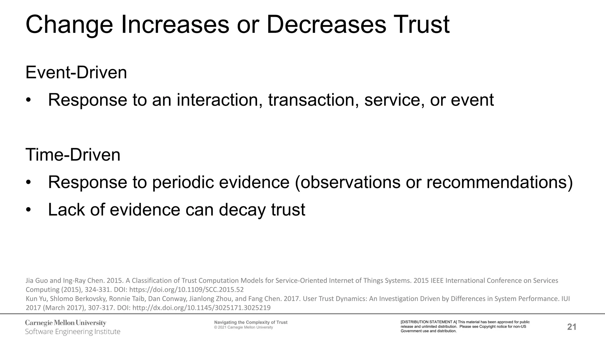 21
Navigating the Complexity of Trust
© 2021 Carnegie Mellon University
[DISTRIBUTION STATEMENT A] This material has been approved for public
release and unlimited distribution. Please see Copyright notice for non-US
Government use and distribution.
Change Increases or Decreases Trust
Event-Driven
• Response to an interaction, transaction, service, or event
Time-Driven
• Response to periodic evidence (observations or recommendations)
• Lack of evidence can decay trust
Jia Guo and Ing-Ray Chen. 2015. A Classification of Trust Computation Models for Service-Oriented Internet of Things Systems. 2015 IEEE International Conference on Services
Computing (2015), 324-331. DOI: https://doi.org/10.1109/SCC.2015.52
Kun Yu, Shlomo Berkovsky, Ronnie Taib, Dan Conway, Jianlong Zhou, and Fang Chen. 2017. User Trust Dynamics: An Investigation Driven by Differences in System Performance. IUI
2017 (March 2017), 307-317. DOI: http://dx.doi.org/10.1145/3025171.3025219
 