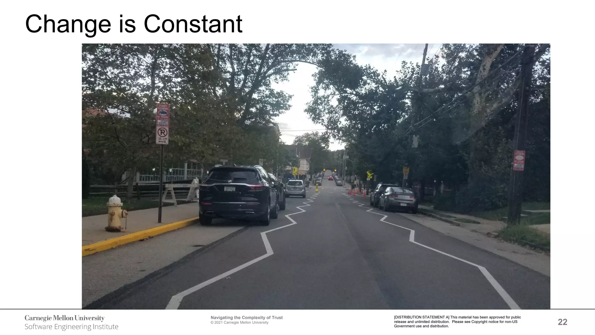 22
Navigating the Complexity of Trust
© 2021 Carnegie Mellon University
[DISTRIBUTION STATEMENT A] This material has been approved for public
release and unlimited distribution. Please see Copyright notice for non-US
Government use and distribution.
Change is Constant
 