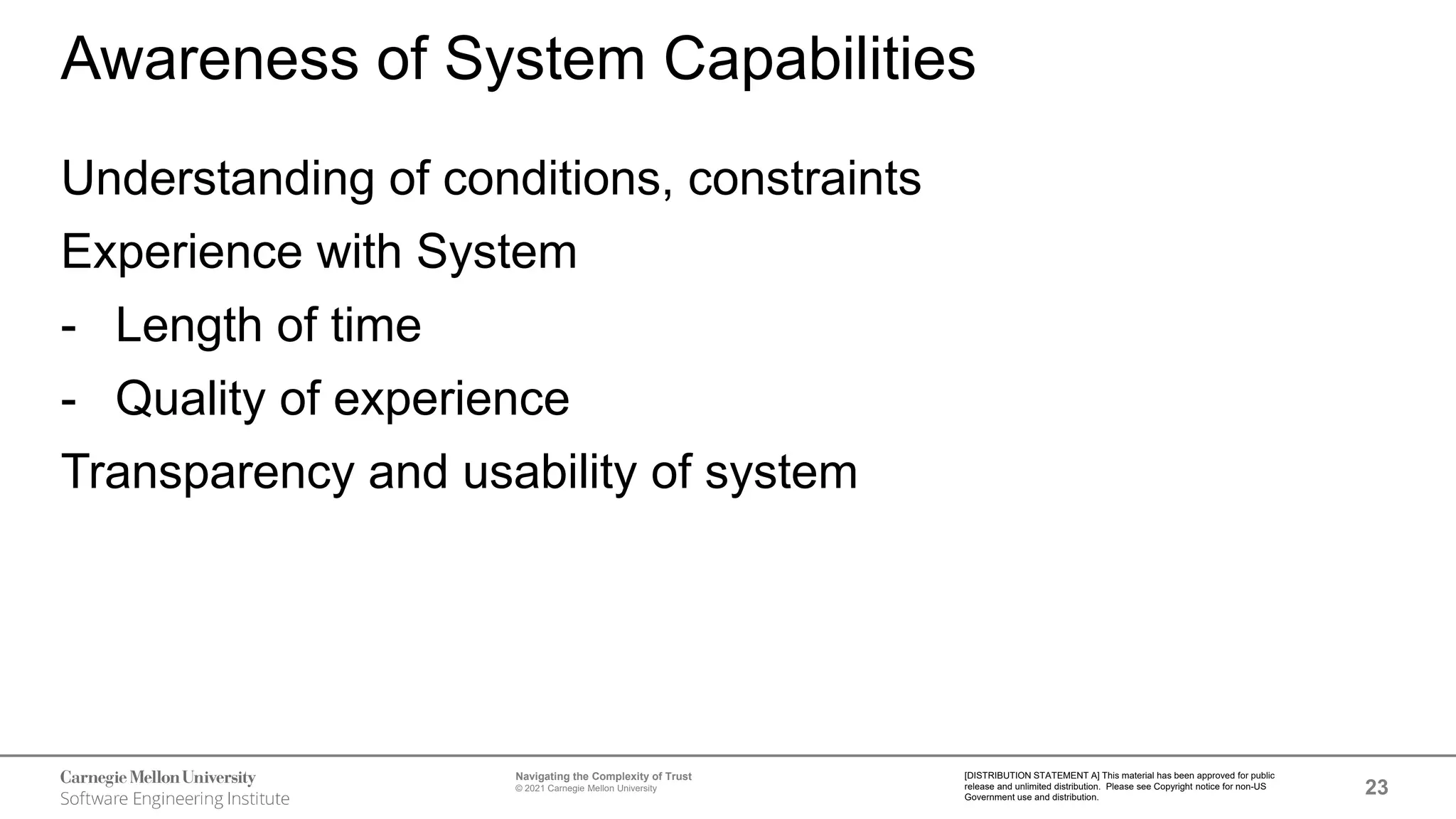 23
Navigating the Complexity of Trust
© 2021 Carnegie Mellon University
[DISTRIBUTION STATEMENT A] This material has been approved for public
release and unlimited distribution. Please see Copyright notice for non-US
Government use and distribution.
Awareness of System Capabilities
Understanding of conditions, constraints
Experience with System
- Length of time
- Quality of experience
Transparency and usability of system
 